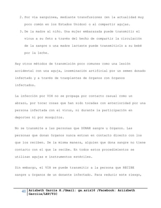 41 Arizbeth García H./Gmail: ga.ariz16 /Facebook: Ariizbeth
Garciia/LEP/TIC
2. Por vía sanguínea, mediante transfusiones (en la actualidad muy
poco común en los Estados Unidos) o al compartir agujas.
3. De la madre al niño. Una mujer embarazada puede transmitir el
virus a su feto a través del hecho de compartir la circulación
de la sangre o una madre lactante puede transmitirlo a su bebé
por la leche.
Hay otros métodos de transmisión poco comunes como una lesión
accidental con una aguja, inseminación artificial por un semen donado
infectado y a través de trasplantes de órganos con órganos
infectados.
La infección por VIH no se propaga por contacto casual como un
abrazo, por tocar cosas que han sido tocadas con anterioridad por una
persona infectada con el virus, ni durante la participación en
deportes ni por mosquitos.
No se transmite a las personas que DONAN sangre u órganos. Las
personas que donan órganos nunca entran en contacto directo con los
que los reciben. De la misma manera, alguien que dona sangre no tiene
contacto con el que la recibe. En todos estos procedimientos se
utilizan agujas e instrumentos estériles.
Sin embargo, el VIH se puede transmitir a la persona que RECIBE
sangre u órganos de un donante infectado. Para reducir este riesgo,
 