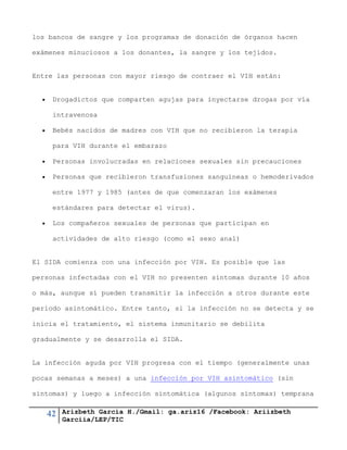 42 Arizbeth García H./Gmail: ga.ariz16 /Facebook: Ariizbeth
Garciia/LEP/TIC
los bancos de sangre y los programas de donación de órganos hacen
exámenes minuciosos a los donantes, la sangre y los tejidos.
Entre las personas con mayor riesgo de contraer el VIH están:
 Drogadictos que comparten agujas para inyectarse drogas por vía
intravenosa
 Bebés nacidos de madres con VIH que no recibieron la terapia
para VIH durante el embarazo
 Personas involucradas en relaciones sexuales sin precauciones
 Personas que recibieron transfusiones sanguíneas o hemoderivados
entre 1977 y 1985 (antes de que comenzaran los exámenes
estándares para detectar el virus).
 Los compañeros sexuales de personas que participan en
actividades de alto riesgo (como el sexo anal)
El SIDA comienza con una infección por VIH. Es posible que las
personas infectadas con el VIH no presenten síntomas durante 10 años
o más, aunque sí pueden transmitir la infección a otros durante este
período asintomático. Entre tanto, si la infección no se detecta y se
inicia el tratamiento, el sistema inmunitario se debilita
gradualmente y se desarrolla el SIDA.
La infección aguda por VIH progresa con el tiempo (generalmente unas
pocas semanas a meses) a una infección por VIH asintomático (sin
síntomas) y luego a infección sintomática (algunos síntomas) temprana
 
