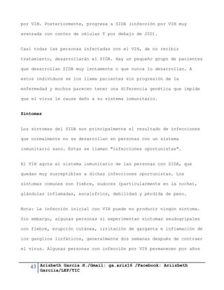 43 Arizbeth García H./Gmail: ga.ariz16 /Facebook: Ariizbeth
Garciia/LEP/TIC
por VIH. Posteriormente, progresa a SIDA (infección por VIH muy
avanzada con conteo de células T por debajo de 200).
Casi todas las personas infectadas con el VIH, de no recibir
tratamiento, desarrollarán el SIDA. Hay un pequeño grupo de pacientes
que desarrollan SIDA muy lentamente o que nunca lo desarrollan. A
estos individuos se los llama pacientes sin progresión de la
enfermedad y muchos parecen tener una diferencia genética que impide
que el virus le cause daño a su sistema inmunitario.
Síntomas
Los síntomas del SIDA son principalmente el resultado de infecciones
que normalmente no se desarrollan en personas con un sistema
inmunitario sano. Estas se llaman "infecciones oportunistas".
El VIH agota el sistema inmunitario de las personas con SIDA, que
quedan muy susceptibles a dichas infecciones oportunistas. Los
síntomas comunes son fiebre, sudores (particularmente en la noche),
glándulas inflamadas, escalofríos, debilidad y pérdida de peso.
Nota: La infección inicial con VIH puede no producir ningún síntoma.
Sin embargo, algunas personas sí experimentan síntomas seudogripales
con fiebre, erupción cutánea, irritación de garganta e inflamación de
los ganglios linfáticos, generalmente dos semanas después de contraer
el virus. Algunas personas con infección por VIH permanecen por años
 