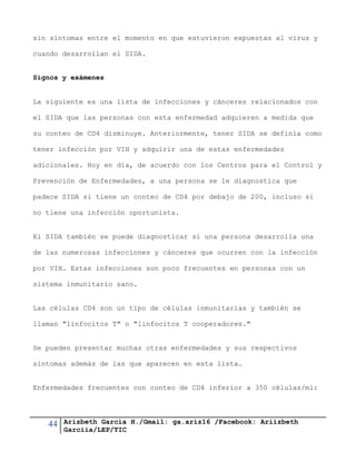44 Arizbeth García H./Gmail: ga.ariz16 /Facebook: Ariizbeth
Garciia/LEP/TIC
sin síntomas entre el momento en que estuvieron expuestas al virus y
cuando desarrollan el SIDA.
Signos y exámenes
La siguiente es una lista de infecciones y cánceres relacionados con
el SIDA que las personas con esta enfermedad adquieren a medida que
su conteo de CD4 disminuye. Anteriormente, tener SIDA se definía como
tener infección por VIH y adquirir una de estas enfermedades
adicionales. Hoy en día, de acuerdo con los Centros para el Control y
Prevención de Enfermedades, a una persona se le diagnostica que
padece SIDA si tiene un conteo de CD4 por debajo de 200, incluso si
no tiene una infección oportunista.
El SIDA también se puede diagnosticar si una persona desarrolla una
de las numerosas infecciones y cánceres que ocurren con la infección
por VIH. Estas infecciones son poco frecuentes en personas con un
sistema inmunitario sano.
Las células CD4 son un tipo de células inmunitarias y también se
llaman "linfocitos T" o "linfocitos T cooperadores."
Se pueden presentar muchas otras enfermedades y sus respectivos
síntomas además de las que aparecen en esta lista.
Enfermedades frecuentes con conteo de CD4 inferior a 350 células/ml:
 