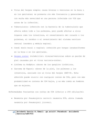 45 Arizbeth García H./Gmail: ga.ariz16 /Facebook: Ariizbeth
Garciia/LEP/TIC
 Virus del herpes simple: causa úlceras o vesículas en la boca o
en los genitales; se presenta con más frecuencia y generalmente
con mucha más severidad en una persona infectada con VIH que
antes de la infección.
 Tuberculosis: infección con la bacteria de la tuberculosis que
afecta sobre todo a los pulmones, pero puede afectar a otros
órganos como los intestinos, el revestimiento del corazón o los
pulmones, el cerebro o el revestimiento del sistema nervioso
central (cerebro y médula espinal.
 Candi dosis bucal o vaginal: infección por hongos levaduriformes
en la boca o en los genitales.
 Herpes zoster (culebrilla): úlceras/vesículas sobre un parche de
piel causadas por el virus varicela-zoster.
 Linfoma no Hodgkin: cáncer de los ganglios linfáticos.
 Sarcoma de Kaposi: cáncer de la piel, los pulmones y los
intestinos, asociado con un virus del herpes (HHV-8). Esta
afección puede ocurrir con cualquier conteo de CD4, pero con más
probabilidad en conteos de CD4 bajos, y es más común en hombres
que en mujeres.
Enfermedades frecuentes con conteo de CD4 inferior a 200 células/ml:
 Neumonía por Pneumocystis carinii: neumonía PCP, ahora llamada
neumonía por Pneumocysti jiroveci.
 