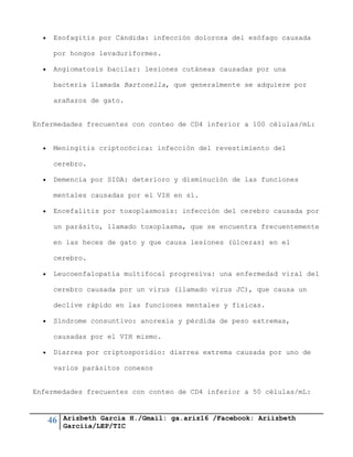46 Arizbeth García H./Gmail: ga.ariz16 /Facebook: Ariizbeth
Garciia/LEP/TIC
 Esofagitis por Cándida: infección dolorosa del esófago causada
por hongos levaduriformes.
 Angiomatosis bacilar: lesiones cutáneas causadas por una
bacteria llamada Bartonella, que generalmente se adquiere por
arañazos de gato.
Enfermedades frecuentes con conteo de CD4 inferior a 100 células/mL:
 Meningitis criptocócica: infección del revestimiento del
cerebro.
 Demencia por SIDA: deterioro y disminución de las funciones
mentales causadas por el VIH en sí.
 Encefalitis por toxoplasmosis: infección del cerebro causada por
un parásito, llamado toxoplasma, que se encuentra frecuentemente
en las heces de gato y que causa lesiones (úlceras) en el
cerebro.
 Leucoenfalopatía multifocal progresiva: una enfermedad viral del
cerebro causada por un virus (llamado virus JC), que causa un
declive rápido en las funciones mentales y físicas.
 Síndrome consuntivo: anorexia y pérdida de peso extremas,
causadas por el VIH mismo.
 Diarrea por criptosporidio: diarrea extrema causada por uno de
varios parásitos conexos
Enfermedades frecuentes con conteo de CD4 inferior a 50 células/mL:
 