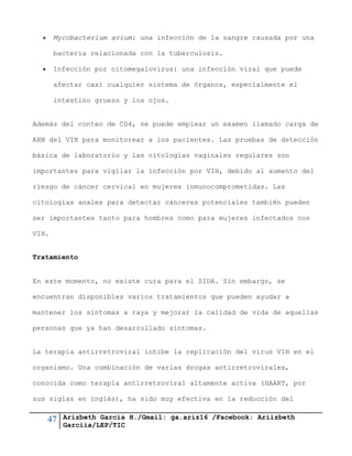 47 Arizbeth García H./Gmail: ga.ariz16 /Facebook: Ariizbeth
Garciia/LEP/TIC
 Mycobacterium avium: una infección de la sangre causada por una
bacteria relacionada con la tuberculosis.
 Infección por citomegalovirus: una infección viral que puede
afectar casi cualquier sistema de órganos, especialmente el
intestino grueso y los ojos.
Además del conteo de CD4, se puede emplear un examen llamado carga de
ARN del VIH para monitorear a los pacientes. Las pruebas de detección
básica de laboratorio y las citologías vaginales regulares son
importantes para vigilar la infección por VIH, debido al aumento del
riesgo de cáncer cervical en mujeres inmunocomprometidas. Las
citologías anales para detectar cánceres potenciales también pueden
ser importantes tanto para hombres como para mujeres infectados con
VIH.
Tratamiento
En este momento, no existe cura para el SIDA. Sin embargo, se
encuentran disponibles varios tratamientos que pueden ayudar a
mantener los síntomas a raya y mejorar la calidad de vida de aquellas
personas que ya han desarrollado síntomas.
La terapia antirretroviral inhibe la replicación del virus VIH en el
organismo. Una combinación de varias drogas antirretrovirales,
conocida como terapia antirretroviral altamente activa (HAART, por
sus siglas en inglés), ha sido muy efectiva en la reducción del
 