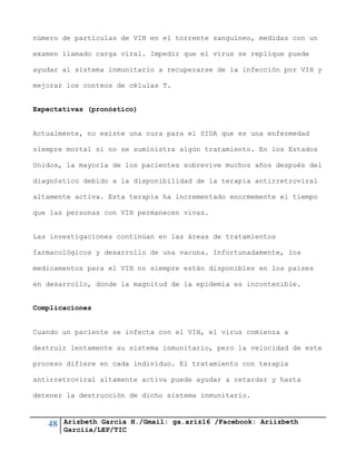 48 Arizbeth García H./Gmail: ga.ariz16 /Facebook: Ariizbeth
Garciia/LEP/TIC
número de partículas de VIH en el torrente sanguíneo, medidas con un
examen llamado carga viral. Impedir que el virus se replique puede
ayudar al sistema inmunitario a recuperarse de la infección por VIH y
mejorar los conteos de células T.
Expectativas (pronóstico)
Actualmente, no existe una cura para el SIDA que es una enfermedad
siempre mortal si no se suministra algún tratamiento. En los Estados
Unidos, la mayoría de los pacientes sobrevive muchos años después del
diagnóstico debido a la disponibilidad de la terapia antirretroviral
altamente activa. Esta terapia ha incrementado enormemente el tiempo
que las personas con VIH permanecen vivas.
Las investigaciones continúan en las áreas de tratamientos
farmacológicos y desarrollo de una vacuna. Infortunadamente, los
medicamentos para el VIH no siempre están disponibles en los países
en desarrollo, donde la magnitud de la epidemia es incontenible.
Complicaciones
Cuando un paciente se infecta con el VIH, el virus comienza a
destruir lentamente su sistema inmunitario, pero la velocidad de este
proceso difiere en cada individuo. El tratamiento con terapia
antirretroviral altamente activa puede ayudar a retardar y hasta
detener la destrucción de dicho sistema inmunitario.
 