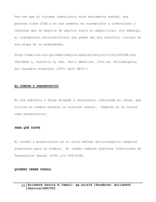 49 Arizbeth García H./Gmail: ga.ariz16 /Facebook: Ariizbeth
Garciia/LEP/TIC
Una vez que el sistema inmunitario está seriamente dañado, esa
persona tiene SIDA y en ese momento es susceptible a infecciones y
cánceres que la mayoría de adultos sanos no adquirirían. Sin embargo,
el tratamiento antirretroviral aún puede ser muy efectivo, incluso en
esa etapa de la enfermedad.
http://www.nlm.nih.gov/medlineplus/spanish/ency/article/000594.htm
(Goldman L, Ausiello D, eds. Cecil Medicine. 23rd ed. Philadelphia,
Pa: Saunders Elsevier; 2007: sect XXIV.)
EL CONDÓN O PRESERVATIVO
Es una cubierta o funda delgada y resistente, fabricada en látex, que
utiliza el hombre durante la relación sexual. También se le conoce
como preservativo.
PARA QUÉ SIRVE
El condón o preservativo es el único método anticonceptivo temporal
disponible para el hombre. El condón también previene Infecciones de
Transmisión Sexual (ITS) y/o VIH-SIDA.
QUIÉNES DEBEN USARLO
 
