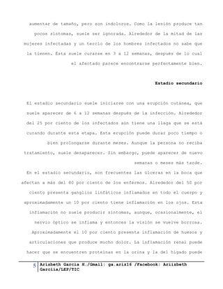5 Arizbeth García H./Gmail: ga.ariz16 /Facebook: Ariizbeth
Garciia/LEP/TIC
aumentar de tamaño, pero son indoloros. Como la lesión produce tan
pocos síntomas, suele ser ignorada. Alrededor de la mitad de las
mujeres infectadas y un tercio de los hombres infectados no sabe que
la tienen. Ésta suele curarse en 3 a 12 semanas, después de lo cual
el afectado parece encontrarse perfectamente bien.
Estadio secundario
El estadio secundario suele iniciarse con una erupción cutánea, que
suele aparecer de 6 a 12 semanas después de la infección. Alrededor
del 25 por ciento de los infectados aún tiene una llaga que se está
curando durante esta etapa. Esta erupción puede durar poco tiempo o
bien prolongarse durante meses. Aunque la persona no reciba
tratamiento, suele desaparecer. Sin embargo, puede aparecer de nuevo
semanas o meses más tarde.
En el estadio secundario, son frecuentes las úlceras en la boca que
afectan a más del 80 por ciento de los enfermos. Alrededor del 50 por
ciento presenta ganglios linfáticos inflamados en todo el cuerpo y
aproximadamente un 10 por ciento tiene inflamación en los ojos. Esta
inflamación no suele producir síntomas, aunque, ocasionalmente, el
nervio óptico se inflama y entonces la visión se vuelve borrosa.
Aproximadamente el 10 por ciento presenta inflamación de huesos y
articulaciones que produce mucho dolor. La inflamación renal puede
hacer que se encuentren proteínas en la orina y la del hígado puede
 