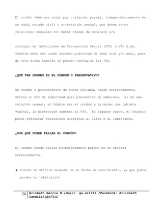 50 Arizbeth García H./Gmail: ga.ariz16 /Facebook: Ariizbeth
Garciia/LEP/TIC
El condón debe ser usado por cualquier pareja, independientemente de
su edad, estado civil o orientación sexual, que desee tener
relaciones sexuales con menor riesgo de embarazo y/o
contagio de Infecciones de Transmisión Sexual (ITS) o VIH Sida.
También debe ser usado durante prácticas de sexo oral y/o anal, pues
de esta forma también se pueden contagiar las ITS.
¿QUÉ TAN SEGURO ES EL CONDÓN O PRESERVATIVO?
Un condón o preservativo de buena calidad, usado correctamente,
ofrece un 85% de seguridad para prevención de embarazo. Si en una
relación sexual, el hombre usa el condón y la mujer una tableta
vaginal, la protección aumenta al 93%. En algunos casos, el usuario
puede presentar reacciones alérgicas al látex o al lubricante.
¿POR QUÉ PUEDE FALLAR EL CONDÓN?
El condón puede fallar principalmente porque no se utiliza
correctamente:
 Cuando se utiliza después de su fecha de vencimiento, ya que puede
perder su lubricación
 