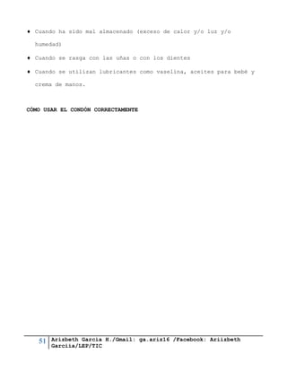 51 Arizbeth García H./Gmail: ga.ariz16 /Facebook: Ariizbeth
Garciia/LEP/TIC
 Cuando ha sido mal almacenado (exceso de calor y/o luz y/o
humedad)
 Cuando se rasga con las uñas o con los dientes
 Cuando se utilizan lubricantes como vaselina, aceites para bebé y
crema de manos.
CÓMO USAR EL CONDÓN CORRECTAMENTE
 