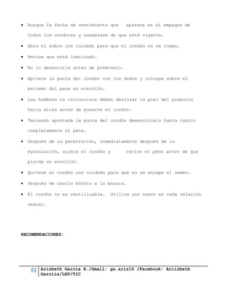 52 Arizbeth García H./Gmail: ga.ariz16 /Facebook: Ariizbeth
Garciia/LEP/TIC
 Busque la fecha de vencimiento que aparece en el empaque de
todos los condones y asegúrese de que esté vigente.
 Abra el sobre con cuidado para que el condón no se rompa.
 Revise que esté lubricado.
 No lo desenrolle antes de ponérselo.
 Apriete la punta del condón con los dedos y coloque sobre el
extremo del pene en erección.
 Los hombres no circuncisos deben deslizar la piel del prepucio
hacia atrás antes de ponerse el condón.
 Teniendo apretada la punta del condón desenróllelo hasta cubrir
completamente el pene.
 Después de la penetración, inmediatamente después de la
eyaculación, sujete el condón y retire el pene antes de que
pierda su erección.
 Quítese el condón con cuidado para que no se escape el semen.
 Después de usarlo bótelo a la basura.
 El condón no es reutilizable. Utilice uno nuevo en cada relación
sexual.
RECOMENDACIONES:
 