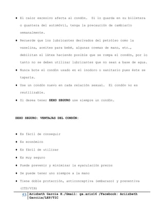 53 Arizbeth García H./Gmail: ga.ariz16 /Facebook: Ariizbeth
Garciia/LEP/TIC
 El calor excesivo afecta al condón. Si lo guarda en su billetera
o guantera del automóvil, tenga la precaución de cambiarlo
semanalmente.
 Recuerde que los lubricantes derivados del petróleo como la
vaselina, aceites para bebé, algunas cremas de mano, etc.,
debilitan el látex haciendo posible que se rompa el condón, por lo
tanto no se deben utilizar lubricantes que no sean a base de agua.
 Nunca bote el condón usado en el inodoro o sanitario pues éste se
taparía.
 Use un condón nuevo en cada relación sexual. El condón no es
reutilizable.
 Si desea tener SEXO SEGURO use siempre un condón.
SEXO SEGURO: VENTAJAS DEL CONDÓN:
 Es fácil de conseguir
 Es económico
 Es fácil de utilizar
 Es muy seguro
 Puede prevenir y minimizar la eyaculación precoz
 Se puede tener uno siempre a la mano
 Tiene doble protección, anticonceptiva (embarazo) y preventiva
(ITS/VIH)
 