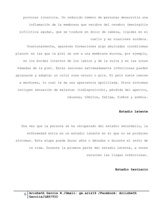 6 Arizbeth García H./Gmail: ga.ariz16 /Facebook: Ariizbeth
Garciia/LEP/TIC
provocar ictericia. Un reducido número de personas desarrolla una
inflamación de la membrana que recubre del cerebro (meningitis
sifilítica aguda), que se traduce en dolor de cabeza, rigidez en el
cuello y en ocasiones sordera.
Ocasionalmente, aparecen formaciones algo abultadas (condilomas
planos) en las que la piel se une a una membrana mucosa, por ejemplo,
en los bordes internos de los labios y de la vulva y en las zonas
húmedas de la piel. Estas lesiones extremadamente infecciosas pueden
aplanarse y adoptar un color rosa oscuro o gris. El pelo suele caerse
a mechones, lo cual le da una apariencia apolillada. Otros síntomas
incluyen sensación de malestar (indisposición), pérdida del apetito,
náuseas, vómitos, fatiga, fiebre y anemia.
Estadio latente
Una vez que la persona se ha recuperado del estadio secundario, la
enfermedad entra en un estadio latente en el que no se producen
síntomas. Esta etapa puede durar años o décadas o durante el resto de
la vida. Durante la primera parte del estadio latente, a veces
recurren las llagas infecciosas.
Estadio terciario
 