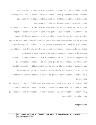 7 Arizbeth García H./Gmail: ga.ariz16 /Facebook: Ariizbeth
Garciia/LEP/TIC
Durante la tercera etapa (estadio terciario), la sífilis no es
contagiosa. Los síntomas oscilan entre leves y devastadores. Pueden
aparecer tres tipos principales de síntomas: sífilis terciaria
benigna, sífilis cardiovascular y neurosífilis.
La sífilis terciaria benigna es muy rara en la actualidad. En varios
órganos aparecen bultos llamados gomas, que crecen lentamente, se
curan de forma gradual y dejan cicatrices. Estas lesiones pueden
aparecer en casi todo el cuerpo, pero son más frecuentes en la pierna
justo debajo de la rodilla, la parte superior del tronco y el cuero
cabelludo. Los huesos pueden resultar afectados, provocando un dolor
profundo y penetrante que suele empeorar durante la noche.
La sífilis cardiovascular suele aparecer de 10 a 25 años después de
la infección inicial. El enfermo puede desarrollar un aneurisma
(debilitamiento y dilatación) de la aorta (la principal arteria que
sale del corazón) o insuficiencia de la válvula aórtica. Estos
trastornos pueden producir dolor de pecho, insuficiencia cardiaca o
la muerte.
La neurosífilis (sífilis del sistema nervioso) afecta a alrededor del
5 por ciento de todos los sifilíticos no tratados. Las tres clases
principales son neurosífilis meningovascular, neurosífilis parética y
neurosífilis tabética.
Diagnóstico
 