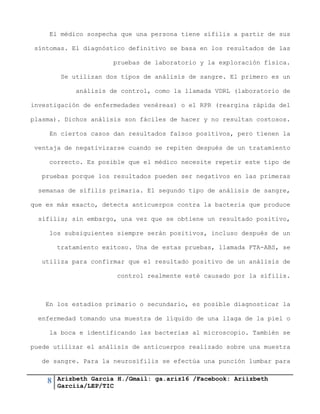 8 Arizbeth García H./Gmail: ga.ariz16 /Facebook: Ariizbeth
Garciia/LEP/TIC
El médico sospecha que una persona tiene sífilis a partir de sus
síntomas. El diagnóstico definitivo se basa en los resultados de las
pruebas de laboratorio y la exploración física.
Se utilizan dos tipos de análisis de sangre. El primero es un
análisis de control, como la llamada VDRL (laboratorio de
investigación de enfermedades venéreas) o el RPR (reargina rápida del
plasma). Dichos análisis son fáciles de hacer y no resultan costosos.
En ciertos casos dan resultados falsos positivos, pero tienen la
ventaja de negativizarse cuando se repiten después de un tratamiento
correcto. Es posible que el médico necesite repetir este tipo de
pruebas porque los resultados pueden ser negativos en las primeras
semanas de sífilis primaria. El segundo tipo de análisis de sangre,
que es más exacto, detecta anticuerpos contra la bacteria que produce
sífilis; sin embargo, una vez que se obtiene un resultado positivo,
los subsiguientes siempre serán positivos, incluso después de un
tratamiento exitoso. Una de estas pruebas, llamada FTA-ABS, se
utiliza para confirmar que el resultado positivo de un análisis de
control realmente esté causado por la sífilis.
En los estadios primario o secundario, es posible diagnosticar la
enfermedad tomando una muestra de líquido de una llaga de la piel o
la boca e identificando las bacterias al microscopio. También se
puede utilizar el análisis de anticuerpos realizado sobre una muestra
de sangre. Para la neurosífilis se efectúa una punción lumbar para
 