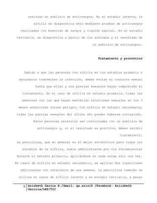 9 Arizbeth García H./Gmail: ga.ariz16 /Facebook: Ariizbeth
Garciia/LEP/TIC
realizar un análisis de anticuerpos. En el estadio latente, la
sífilis se diagnostica sólo mediante pruebas de anticuerpos
realizadas con muestras de sangre y líquido espinal. En el estadio
terciario, se diagnostica a partir de los síntomas y el resultado de
un análisis de anticuerpos.
Tratamiento y pronóstico
Debido a que las personas con sífilis en los estadios primario o
secundario transmiten la infección, deben evitar el contacto sexual
hasta que ellas y sus parejas sexuales hayan completado el
tratamiento. En el caso de sífilis en estadio primario, todas las
personas con las que hayan mantenido relaciones sexuales en los 3
meses anteriores corren peligro. Con sífilis en estadio secundario,
todas las parejas sexuales del último año pueden haberse contagiado.
Estas personas necesitan ser controladas con un análisis de
anticuerpos y, si el resultado es positivo, deben recibir
tratamiento.
La penicilina, que en general es el mejor antibiótico para todos los
estadios de la sífilis, suele administrarse por vía intramuscular
durante el estadio primario, aplicándose en cada nalga sólo una vez.
En casos de sífilis en estadio secundario, se aplican dos inyecciones
adicionales con intervalos de una semana. La penicilina también se
utiliza en casos de sífilis latente y en estadio terciario, a pesar
 