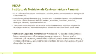 INCAP
Instituto de Nutrición de Centroamérica y Panamá
• Es un centro especializado en alimentación y nutrición, Institución del Sistema de la Integración
Centroamericana.
• Fundado el 14 de septiembre de 1949, con sede en la ciudad de Guatemala y oficinas en cada
uno de sus Estados Miembros: Belice, Costa Rica, El Salvador, Guatemala, Honduras,
Nicaragua, Panamá y República Dominicana.
• Tiene como misión apoyar los esfuerzos de los Estados Miembros, brindando cooperación
técnica para alcanzar y mantener la seguridad alimentaria nutricional de sus poblaciones
• Definición Seguridad Alimentaria y Nutricional "El estado en el cual todas
las personas gozan, en forma oportuna y permanente, de acceso a los
alimentos que necesitan, en cantidad y calidad para su adecuado consumo y
utilización biológica, garantizándoles un estado de bienestar que coadyuve al
desarrollo humano".
2
 