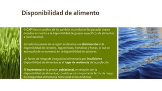 INCAP hizo un análisis de los cambios ocurridos en las pasadas cuatro
décadas en cuanto a la disponibilidad de grupos específicos de alimentos
a nivel nacional.
En todos los países de la región se detecta una disminución en la
disponibilidad de cereales, leguminosas, hortalizas y frutas, lo que se
acompaña de un aumento en la disponibilidad de azúcares.
Un factor de riesgo de inseguridad alimentaria por insuficiente
disponibilidad de alimentos es el lugar de residencia de la población.
El incremento de la presión poblacional, en relación con la
disponibilidad de alimentos, constituye otro importante factor de riesgo
de inseguridad alimentaria nutricional en las Américas.
Disponibilidad de alimento
 