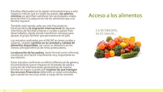 Acceso a los alimentos
Estudios efectuados en la región centroamericana a este
respecto indican que en todos los países, los salarios
mínimos no permiten satisfacer las necesidades vitales
de la familia ni la adquisición de los alimentos que una
familia requiere.
También está siendo cada vez más frecuente en
Centroamérica la migración internacional de algunos
miembros de familias urbanas o rurales a países más
desarrollados, desde donde transfieren remesas para
apoyar al grupo familiar que permanece en el país.
Los estudios realizados por el INCAP en áreas rurales y
urbanas, revelan cambios en la cantidad y calidad de
alimentos disponibles, así como un deterioro en los
índices antropométricos de niños preescolares.
La educación de los padres, tanto formal como informal,
constituye otro factor interferente muy importante en
esa relación.
Estos estudios confirman un efecto diferencial de género,
encontrándose que el impacto en el estado de salud y
nutrición de intervenciones generadoras de ingreso
familiar es mayor cuando son mujeres las que manejan
los recursos financieros obtenidos en estas actividades,
que cuando los recursos están a cargo de los varones
5
 