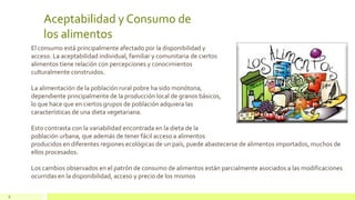 Aceptabilidad y Consumo de
los alimentos
6
El consumo está principalmente afectado por la disponibilidad y
acceso. La aceptabilidad individual, familiar y comunitaria de ciertos
alimentos tiene relación con percepciones y conocimientos
culturalmente construidos.
La alimentación de la población rural pobre ha sido monótona,
dependiente principalmente de la producción local de granos básicos,
lo que hace que en ciertos grupos de población adquiera las
características de una dieta vegetariana.
Esto contrasta con la variabilidad encontrada en la dieta de la
población urbana, que además de tener fácil acceso a alimentos
producidos en diferentes regiones ecológicas de un país, puede abastecerse de alimentos importados, muchos de
ellos procesados.
Los cambios observados en el patrón de consumo de alimentos están parcialmente asociados a las modificaciones
ocurridas en la disponibilidad, acceso y precio de los mismos
 