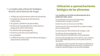 Utilización o aprovechamiento
biológico de los alimentos• La inadecuada utilización biológica
tendría como factores de riesgo:
• la falta de conocimientos sobre los alimentos,
• La adopción de patrones alimentarios
inadecuados,
• los gustos y preferencias personales,
• las técnicas inapropiadas de conservación y
preparación de los alimentos,
• los efectos de la propaganda,
• la disminución de la actividad física,
• la morbilidad
• La falta de acceso a servicios básicos de agua y
saneamiento ambiental.
Los cambios en el estilo de alimentación de la
población tales como:
el incremento en el consumo de grasas,
carbohidratos simples y alcohol
la disminución en el consumo de fibra
la disminución de la actividad física, determinados
por la urbanización
la mecanización del ambiente de trabajo y vida
los efectos de la propaganda y de la
comercialización de alimentos industrializados
el acceso de la población a los mismos y los cambios
en la capacidad adquisitiva y en los precios de los
alimentos
son algunos de los factores de riesgo que afectan la
utilización biológica de los mismos y sus efectos en
el patrón epidemiológico de las enfermedades
7
 