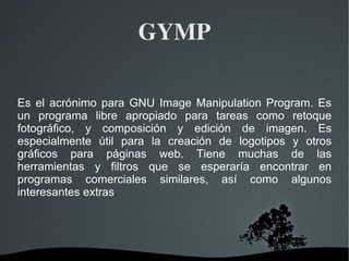 GYMP Es el acrónimo para GNU Image Manipulation Program. Es un programa libre apropiado para tareas como retoque fotográfico, y composición y edición de imagen. Es especialmente útil para la creación de logotipos y otros gráficos para páginas web. Tiene muchas de las herramientas y filtros que se esperaría encontrar en programas comerciales similares, así como algunos interesantes extras . 