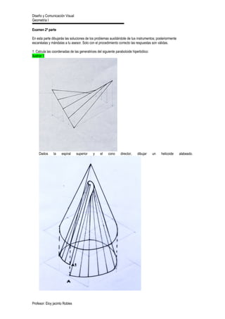 Diseño y Comunicación Visual
Geometría I
Examen 2ª parte
En esta parte dibujarás las soluciones de los problemas auxiliándote de tus instrumentos; posteriormente
escanéalas y mándalas a tu asesor. Solo con el procedimiento correcto las respuestas son válidas.
1. Calcula las coordenadas de las generatrices del siguiente paraboloide hiperbólico:
Ilustrar 1
Dados la espiral superior y el cono director, dibujar un helicoide alabeado.
Profesor: Eloy jacinto Robles