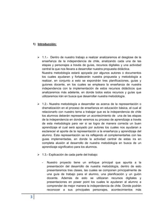 3 
1) Introducción: 
 1.1.- Dentro de nuestro trabajo a realizar analizaremos el desglose de la enseñanza de la independencia de chile, analizando cada una de las etapas y personajes a través de guías, recursos digitales y una actividad central la que nos llevara a desarrollar nuestra propuesta didáctica. 
Nuestra metodología estará apoyada por algunos autores o documentos los cuales ayudaran y fortalecerán nuestra propuesta y metodología a realizar, en conjunto a esto se expondrán tres planificaciones, guías y guiones docente, en los cuales se empleara la enseñanza de nuestra independencia con la implementación de estos recursos didácticos que analizaremos más adelante, en donde todos estos recursos y guías que utilizaremos irán en busca que desarrollar nuestra metodología. 
 1.2.- Nuestra metodología a desarrollar es acerca de la representación o dramatización en el proceso de enseñanza en educación básica, el cual al relacionarlo con nuestro tema a trabajar que es la independencia de chile los alumnos deberán representar un acontecimiento de una de las etapas de la independencia en donde veremos su proceso de aprendizaje a través de esta metodología para ver si se logra de manera correcta un buen aprendizaje el cual será apoyado por autores los cuales nos ayudaran a esclarecer el aporte de la representación a la enseñanza y aprendizaje del alumno. Esta representación se ira reflejando al complementarlas con las guias implementadas, en donde la actividad central de estas ira en completa alusión al desarrollo de nuestra metodología en busca de un aprendizaje significativo para los alumnos. 
 1.3.- Explicación de cada parte del trabajo: 
- Nuestro proyecto tiene un enfoque principal que apunta a la presentación del desarrollo de nuestra metodología, dentro de esto presentaremos tres clases, las cuales se componen principalmente de una guía de trabajo para el alumno, una planificación y un guión docente. Además de esto se utilizaran recursos digitales y presentaciones en power point los cuales le ayudaran al alumno a comprender de mejor manera la independencia de chile. Donde podrán reconocer a sus principales personajes, acontecimientos más  