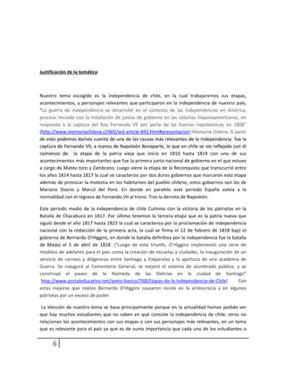 6 
Justificación de la temática: 
Nuestro tema escogido es la independencia de chile, en la cual trabajaremos sus etapas, acontecimientos, y personajes relevantes que participaron en la independencia de nuestro país, “La guerra de independencia se desarrolló en el contexto de las independencias en América, proceso iniciado con la instalación de juntas de gobierno en las colonias hispanoamericanas, en respuesta a la captura del Rey Fernando VII por parte de las fuerzas napoleónicas en 1808” (http://www.memoriachilena.cl/602/w3-article-692.html#presentacion) Memoria chilena. A partir de esto podemos darnos cuenta de una de las causas más relevantes de la independencia fue la captura de Fernando VII, a manos de Napoleón Bonaparte, lo que en chile se vio reflejado con él comienzo de la etapa de la patria vieja que inicio en 1810 hasta 1814 con uno de sus acontecimientos más importantes que fue la primera junta nacional de gobierno en el que estuvo a cargo de Mateo toro y Zambrano. Luego viene la etapa de la Reconquista que transcurrió entre los años 1814 hasta 1817 la cual se caracterizo por dos duros gobiernos que marcaron esta etapa además de provocar la molestia en los habitantes del pueblo chileno, estos gobiernos son los de Mariano Osorio y Marcó del Pont. En donde en paralelo este periodo España volvía a la normalidad con el regreso de Fernando VII al trono. Tras la derrota de Napoleón. 
Este periodo medio de la independencia de chile Culmino con la victoria de los patriotas en la Batalla de Chacabuco en 1817. Por último tenemos la tercera etapa que es la patria nueva que siguió desde el año 1817 hasta 1823 la cual se caracteriza por la proclamación de independencia nacional con la redacción de la primera acta, la cual se firma el 12 de febrero de 1818 bajo el gobierno de Bernardo O’Higgins, en donde la batalla definitiva por la independencia fue la batalla de Maipú el 5 de abril de 1818. (“Luego de este triunfo, O´Higgins implementó una serie de medidas de adelanto para el país como la creación de escuelas y ciudades, la inauguración de un servicio de correos y diligencias entre Santiago y Valparaíso y la apertura de una academia de Guerra. Se inauguró el Cementerio General, se mejoró el sistema de alumbrado público, y se construyó el paseo de la Alameda de las Delicias en la ciudad de Santiago” http://www.portaleducativo.net/sexto-basico/768/Etapas-de-la-Independencia-de-Chile) Con estas mejoras que realizo Bernardo O’Higgins causaron recelo en la aristocracia y en algunos patriotas por un exceso de poder. La elección de nuestro tema se basa principalmente porque en la actualidad hemos podido ver que hay muchos estudiantes que no saben en qué consiste la independencia de chile, otros no relacionan los acontecimientos con sus etapas o con sus personajes más relevantes, en un tema que es relevante para el país ya que es de suma importancia que cada uno de los estudiantes o  