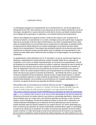 8 
- Justificación Teórica 
La metodología escogida es la representación de un acontecimiento de una de las etapas de la Independencia de Chile, esta consiste en que cada grupo de alumno deberá representar una de las tres etapas, escogiendo un suceso relevante ocurrido dentro de ella, que deberá complementarse con el dialogo de los personajes, la vestimenta, y el contenido histórico del acontecimiento. 
Esta se verá reflejada de la siguiente manera; consta de tres clases la cual se partirá con la primera conociendo y comprendiendo en un orden cronológico acerca de la patria vieja, la segunda clase de la reconquista, la tercera clase la Patria Nueva y por último la representación final. Cada clase se complementara con una actividad para la comprensión de cada etapa, la actividad central de cada guía tiene directa influencia con nuestra metodología lo que implica que hace directa relación con la representación. Para realizar esta actividad la elección de los alumnos será clave al momento de la evaluación puesto que ellos deben crear los diálogos de la representación lo que implica que estos deben tener coherencia tanto el dialogo con la etapa elegida y los personajes a caracterizar. 
La representación si tiene pertinencia con un 6° año básico, ya que es una forma de mejorar sus destrezas y capacidades de manera personal, también se puede hablar del uso adecuado de vocabulario, en la cual se ve influido mayoritariamente en momento de la representación. Una de las fortalezas de una representación social (con público a observar), Además de crear el sentido de pertenencia de los alumnos para que sean capaces de comprender el sentido de su historia y el cómo se independizo chile que es lo que queremos que el alumno comprenda y sea capaz de aplicarlo. Dentro de nuestro proyecto creemos que la representación es una idea innovadora dentro del aula ya que ayuda en el proceso de enseñanza - aprendizaje del alumno, ya que, esta involucra al estudiante de forma tradicional, además de esto el sujeto puede mejorar su relación con los compañeros logrando un mejor ambiente de aprendizaje en el aula. Para complementar lo anteriormente analizado, como docentes nos encontraremos con variadas realidades las que involucran una gama de alumnos que aprenden de distintas maneras. Para justificar esto nos encontramos con el test de VAK que nos dice “El aprendizaje es un proceso activo y dinámico, y cuando no “sucede” de forma natural y sencilla, hay que buscar el estilo propio de cada persona y llevarlo a su mayor potencial posible” (http://www.orientacionandujar.es/2014/09/06/test-para-identificar-el-estilo-de-aprendizaje- vak/) Lo que podemos inferir es que si no se crea un buen aprendizaje en los alumnos desde que comienza su formación de manera natural lo que implica un aprendizaje significativo. Además este test es utilizado para ver o medir como y de qué forma aprenden los alumnos, ya sea, de forma auditiva, visual o kinestésica. De esta forma podemos analizar el test de VAK y relacionarlo con nuestra propuesta metodológica que se relacionan de forma adecuada para que los alumnos puedan aprender todos de manera nivelada sin que queden alumnos con menor aprendizaje que otros, los alumnos que aprenden de manera visual podrán correlacionarse o lograr un aprendizaje a través de los videos que se presentan en la clase, los alumnos que aprenden de forma auditiva pueden mantener un mejor aprendizaje a través de las explicaciones del docente o las respuestas de sus mismos compañeros cuando el docente las realice preguntas, por ultimo podemos ver a los  