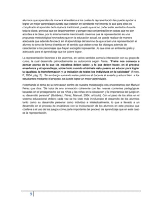 9 
alumnos que aprenden de manera kinestésica a los cuales la representación les puede ayudar a lograr un mejor aprendizaje puesto que estarán en constante movimiento lo que para ellos es complicado al aprender de la manera tradicional, puesto que al no poder estar sentados durante toda la clase, provoca que se desconcentren y pongan esa concentración en cosas que no son acordes a la clase, por lo anteriormente mencionado creemos que la representación es una propuesta metodológica innovadora que en la educación actual, se puede realizar de manera adecuada que además favorece en el aprendizaje del alumno de que al ser una representación el alumno lo toma de forma divertida en el sentido que deben crear los diálogos además de caracterizar a los personajes que hayan escogido representar , lo que crea un ambiente grato y adecuado para el aprendizaje que se quiere lograr. 
La representación favorece a los alumnos, en varios sentidos como la interacción con su grupo de curso, la cual desarrolla primordialmente su autonomía según Freire, “Freire nos convoca a pensar acerca de lo que los maestros deben saber, y lo que deben hacer, en el proceso enseñanza y el aprendizaje, sobre todo cuando el énfasis ésta puesto en educar para lograr la igualdad, la transformación y la inclusión de todos los individuos en la sociedad” (Freire, P, 2004, pág. 2). Sin embargo sumando estas palabras el docente si enseña y educa bien a los estudiantes mediante el proceso, se puede lograr un mejor aprendizaje. 
Retomando el tema de la innovación dentro de nuestra metodología nos encontramos con Manuel Pérez que dice: “Se trata de una innovación coherente con las nuevas corrientes pedagógicas basadas en el protagonismo de los niños y las niñas en la educación y la importancia del juego en su desarrollo personal” (Gutiérrez, Pérez, Manuel, 2004, artículo). Con el paso de los años en el sistema educacional chileno cada vez se ha visto más involucrado el desarrollo de los alumnos tanto como su desarrollo personal como individuo e intelectualmente, lo que a llevado a un desarrollo en el proceso de enseñanza con la involucración de los alumnos en este proceso que conlleva a el uso de los juegos como parte importante del proceso de aprendizaje que en este caso es la representación. 
 