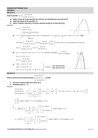 EXAMEN SEPTIEMBRE 2012 
OPCION A 
Ejercicio 1. 
                                            3 x  A; Si  x 3
Dada la función:  f  x  
                           
                                      4 10 x  x ; Si  x 3  
                                                   2
                                      
    a) Hallar el valor de A para que f(x) sea continua. ¿Es derivable para ese valor de A? 
    b) Hallar los puntos en los que f′(x) = 0. 
    c) Hallar el máximo absoluto y el mínimo absoluto de f(x) en el intervalo [4, 8]. 
Solución: 
                                3 x  A; Si  x 3
                               
                       f x  
                               4 10 x  x ; Si  x 3
                                            2
                               
                                lim f  x  lim  3 x  A 9  A
                                x3           x 3
                               
              a)
                                x 3       x 3
                                                                            
                       x  3   lim f  x  lim 4 10 x  x 2 17  f  continua  en x  3  lim f  x   lim f  x   f  3  9  A  17  A 8
                                                                                               x 3         x 3
                                                                                                                                                                                                           
                               
                                             f  3  9  A

                                                                                                 f ´ 3  3
                                                                                                         
                                         3 x 8; Si  x 3
                                                                            3; Si  x 3
                       A  8 f  x                           f ´ x                                   f ´ 3  f ´ 3  f  no es derivable en x 3 para A 8
                                                                                                                               
                                                                                               
                                                     2                      10 2 x ; Si  x 3 f ´ 3 4
                                                                                                         
                                        4 10 x  x ; Si  x 3
                                        
                               
                                3 x  A; Si  x 3                   
                                                                      3; Si  x 3
                       f x                           f ´ x   
                               4 10 x  x ; Si  x 3
                               
                                            2
                                                                     10 2 x ; Si  x 3
                                                                     
                                                                                                                                            f ´´ x 2
              b)                                                                                  
                       Si  x  3  f ´ x   0  10  2 x  0  x  5  3  P 5; f  5  P  5 ; 21 /                           f ´´ 520MAXIMO
                                                                                                                                                          

                       Si  x  3  f ´ x   3  0
                                3 x  A; Si  x 3
                               
                       f x  
                               4 10 x  x ; Si  x 3
                                            2
                               

              c)       f  4   4  10  4  4  20
                                                     2
                                                                                                                  
                                                                                           Min. Absoluto:(8;12)
                                                                                           
                       f  8   4  10  8  8  12                         En 4;8  Max. Absoluto: 5;21
                                                     2

                                                                                           
                                                                                           
                                                                            
                       f ´ x   0  x  5  f  5  4  10  5  5  21 
                                                                      2



Ejercicio 2. 
                                        3 x ay  4 z 6
                                        
Dado el sistema de ecuaciones lineales:  x  a1y  z 3 Se pide: 
                                        
                                         a 1 x ay 3z 3
    1. Discutir el sistema según los valores de a. 
    2. Resolverlo para a = −1.  
Solución: 
                    3 x ay  4 z 6        3            a     4 6           3                                  a       4                                                  5
                    
                                                                                                                                                                       a 
                     x  a 1y  z 3                 a 1 1  3   C  1                                   a 1
                                                                                                                                   2                      2
                                            1                                                                            1  3a  8a  5  C  0  3a  8a  5  0       3
                                                              3                                                                                                      a 1
                     a 1 x ay 3 z 3   a 1   3 
                                           
                                                          a       
                                                                   
                                                                              a 1                               a       3
                                              C 
                                                                      
                                                                     C*

                        5
                    a  
                        3   Rg  C   Rg  C *  3  nº  de  incognitas  S.C .D.
                    a 1 
                          
                                                                                  3 4              
                                                                                        1 0  Rg  C  2
                                                                                                   
              1.           5                 3      5 3 4  6                  1 1              
                                                                                                   
                    a       C 0                          
                                            1 2 3 1  3   3 6 4                                 Rg                     C   Rg C *  S.I.
                           3       
                                             8 3 5 3 3  3                                    
                                                                        3 1  4  0 Rg  C *  3
                                             
                                                                     1
                                                              
                                                                    8 3 3 3                     
                                                     C
                                                                                        
                                                       C*

                                                                3 1                    
                                                                     1 0 Rg  C  2 
                                           3 1 4  6         1 0                     
                                                                                        
                    a  1  C 0 
                                        1 0 1  3   3 1 6
                                                                                       Rg                    C   Rg C *  nº  de  incognitas  S.C .I.
                                           2 1 3  3                               
                                                             1 0 3  0 Rg C * 2
                                           
                                                        
                                                              2 1 3                   
                                                 C
                                                                               
                                                   C*                                                                                                                                                               

PAU MADRID MATEMATICAS II SEPTIEMBRE 2011  Joaquín Aroca Gomez                                                                                                                                                      Página 1 de 5 
                 
 