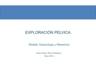 EXPLORACIÓN PELVICA.
Módulo: Ginecología y Obstetricia
Osiris Mario Pérez Mendoza.
Mayo/2016
 
