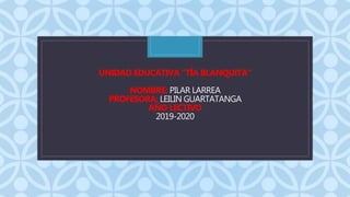 C
UNIDAD EDUCATIVA “TÍA BLANQUITA”
NOMBRE: PILAR LARREA
PROFESORA: LEILIN GUARTATANGA
AÑO LECTIVO
2019-2020
 