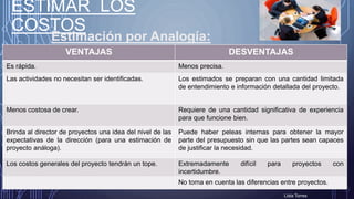 VENTAJAS DESVENTAJAS
Es rápida. Menos precisa.
Las actividades no necesitan ser identificadas. Los estimados se preparan con una cantidad limitada
de entendimiento e información detallada del proyecto.
Menos costosa de crear. Requiere de una cantidad significativa de experiencia
para que funcione bien.
Brinda al director de proyectos una idea del nivel de las
expectativas de la dirección (para una estimación de
proyecto análoga).
Puede haber peleas internas para obtener la mayor
parte del presupuesto sin que las partes sean capaces
de justificar la necesidad.
Los costos generales del proyecto tendrán un tope. Extremadamente difícil para proyectos con
incertidumbre.
No toma en cuenta las diferencias entre proyectos.
ESTIMAR LOS
COSTOS
Lidia Torres
Estimación por Analogía:
 