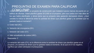PREGUNTAS DE EXAMEN PARA CALIFICAR
COMO PMP3.- Usted está gestionando un proyecto de construcción que instalará nuevos marcos de puerta en un
edificio de oficinas. Usted planificó gastar $12,500 en el proyecto, pero sus costos son más altos de
los que había planificado, y ahora teme que su proyecto este gastando demasiado dinero. ¿Qué
variable le indica la diferencia entre la cantidad de dinero que planificó gastar y la cantidad que ha
gastado hasta el momento?:
a. Costo real (AC).
b. Variación del cronograma (SV).
c. Variación del costo (CV).
d. Valor actualizado de costos (VAC).
Respuesta: C
La variación del costo (CV), es la diferencia entre la cantidad de dinero que planificó gastar en el
proyecto y la cantidad de dinero que ha gastado hasta el momento. Si es que el CV es negativo,
significa que usted sobrepaso el presupuesto.
 
