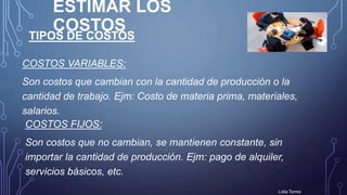 ESTIMAR LOS
COSTOS
COSTOS VARIABLES:
Son costos que cambian con la cantidad de producción o la
cantidad de trabajo. Ejm: Costo de materia prima, materiales,
salarios.
Lidia Torres
TIPOS DE COSTOS
COSTOS FIJOS:
Son costos que no cambian, se mantienen constante, sin
importar la cantidad de producción. Ejm: pago de alquiler,
servicios básicos, etc.
 