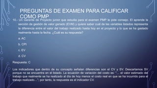 PREGUNTAS DE EXAMEN PARA CALIFICAR
COMO PMP10.- Un Gerente de Proyecto junior que estudia para el examen PMP le pide consejo. El aprende la
sección de gestión de valor ganado (EVM) y quiere saber cuál de las variables listados representa
la diferencia entre el valor del trabajo realizado hasta hoy en el proyecto y lo que se ha gastado
realmente hasta la fecha. ¿Cuál es su respuesta?
a. AC
b. CPI
c. EV
d. CV
Respuesta: C
Los indicadores que dentro de su concepto señalan diferencias son el CV y SV. Descartamos SV
porque no se encuentra en el listado. La ecuación de variación del costo es: “… el valor estimado del
trabajo que realmente se ha realizado al día de hoy menos el costo real en que se ha incurrido para el
trabajo realizado…”; por tanto, la respuesta es el indicador CV.
 