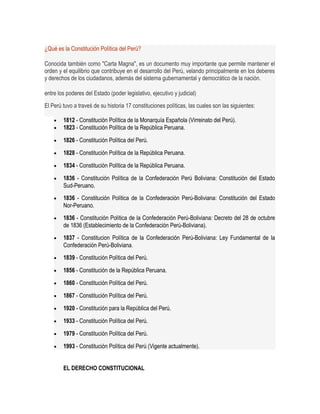 ¿Qué es la Constitución Política del Perú? 
Conocida también como "Carta Magna", es un documento muy importante que permite mantener el 
orden y el equilibrio que contribuye en el desarrollo del Perú, velando principalmente en los deberes 
y derechos de los ciudadanos, además del sistema gubernamental y democrático de la nación. 
entre los poderes del Estado (poder legislativo, ejecutivo y judicial) 
El Perú tuvo a traveś de su historia 17 constituciones políticas, las cuales son las siguientes: 
· 1812 - Constitución Política de la Monarquía Española (Virreinato del Perú). 
· 1823 - Constitución Política de la República Peruana. 
· 1826 - Constitución Política del Perú. 
· 1828 - Constitución Política de la República Peruana. 
· 1834 - Constitución Política de la República Peruana. 
· 1836 - Constitución Política de la Confederación Perú Boliviana: Constitución del Estado 
Sud-Peruano. 
· 1836 - Constitución Política de la Confederación Perú-Boliviana: Constitución del Estado 
Nor-Peruano. 
· 1836 - Constitución Política de la Confederación Perú-Boliviana: Decreto del 28 de octubre 
de 1836 (Establecimiento de la Confederación Perú-Boliviana). 
· 1837 - Constitucion Política de la Confederación Perú-Boliviana: Ley Fundamental de la 
Confederación Perú-Boliviana. 
· 1839 - Constitución Política del Perú. 
· 1856 - Constitución de la República Peruana. 
· 1860 - Constitución Política del Perú. 
· 1867 - Constitución Política del Perú. 
· 1920 - Constitución para la República del Perú. 
· 1933 - Constitución Política del Perú. 
· 1979 - Constitución Política del Perú. 
· 1993 - Constitución Política del Perú (Vigente actualmente). 
EL DERECHO CONSTITUCIONAL 
 