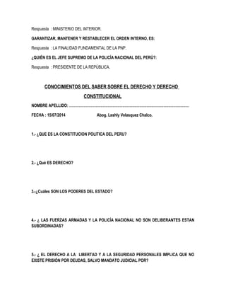 Respuesta : MINISTERIO DEL INTERIOR. 
GARANTIZAR, MANTENER Y RESTABLECER EL ORDEN INTERNO, ES: 
Respuesta : LA FINALIDAD FUNDAMENTAL DE LA PNP. 
¿QUIÉN ES EL JEFE SUPREMO DE LA POLICÍA NACIONAL DEL PERÚ?: 
Respuesta : PRESIDENTE DE LA REPÚBLICA. 
CONOCIMIENTOS DEL SABER SOBRE EL DERECHO Y DERECHO 
CONSTITUCIONAL 
NOMBRE APELLIDO: ……………………………………………………………………………………… 
FECHA : 15/07/2014 Abog. Leshly Velasquez Chalco. 
1.- ¿QUE ES LA CONSTITUCION POLITICA DEL PERU? 
2.- ¿Qué ES DERECHO? 
3.-¿Cuáles SON LOS PODERES DEL ESTADO? 
4.- ¿ LAS FUERZAS ARMADAS Y LA POLICÍA NACIONAL NO SON DELIBERANTES ESTAN 
SUBORDINADAS? 
5.- ¿ EL DERECHO A LA LIBERTAD Y A LA SEGURIDAD PERSONALES IMPLICA QUE NO 
EXISTE PRISIÓN POR DEUDAS, SALVO MANDATO JUDICIAL POR? 
 