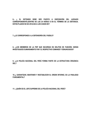 6.- ¿ EL DETENIDO DEBE SER PUESTO A DISPOSICIÓN DEL JUZGADO 
CORRESPONDIENTE,DENTRO DE LAS 24 HORAS O EN EL TÉRMINO DE LA DISTANCIA. 
ESTOS PLAZOS NO SE APLICAN A LOS CASOS DE? 
7.-¿LE CORRESPONDE A LA DEFENSORÍA DEL PUEBLO? 
8.- ¿LOS MIEMBROS DE LA PNP QUE INCURRAN EN DELITOS DE FUNCIÓN; SERÁN 
INVESTIGADOS SUMARIAMENTE POR EL RESPECTIVO COMANDO Y DENUNCIADOS? 
9.- ¿LA POLICÍA NACIONAL DEL PERÚ FORMA PARTE DE LA ESTRUCTURA ORGÁNICA 
DEL? 
10.-¿ GARANTIZAR, MANTENER Y RESTABLECER EL ORDEN INTERNO, ES LA FINALIDAD 
FUNDAMENTAL? 
11.- ¿QUIÉN ES EL JEFE SUPREMO DE LA POLICÍA NACIONAL DEL PERÚ? 
 