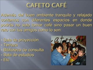 Además del buen ambiente tranquilo y relajado contamos con diferentes espacios en donde podrás no solo tomar café sino pasar un buen rato con tus amigos como lo son: Sala de proyección  Terraza Biblioteca de consulta Sala de estudios Etc 