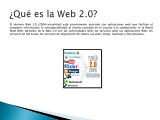 El término Web 2.0 (2004–actualidad) está comúnmente asociado con aplicaciones web que facilitan el
compartir información, la interoperabilidad, el diseño centrado en el usuario y la colaboración en la World
Wide Web. Ejemplos de la Web 2.0 son las comunidades web, los servicios web, las aplicaciones Web, los
servicios de red social, los servicios de alojamiento de videos, las wikis, blogs, mashups y folcsonomías.