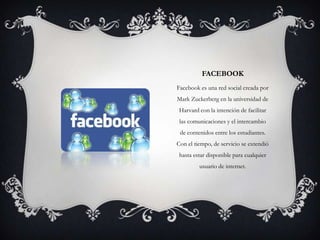 FACEBOOK
Facebook es una red social creada por
Mark Zuckerberg en la universidad de
Harvard con la intención de facilitar
las comunicaciones y el intercambio
de contenidos entre los estudiantes.
Con el tiempo, de servicio se extendió
hasta estar disponible para cualquier
usuario de internet.
