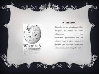 WIKIPEDIA
Wikipedia es una enciclopedia libre.
Wikipedia se escribe de forma
colaborativa por
voluntarios, permitiendo que los
artículos sean creados, editados o
borrados por cualquier usuario con
acceso mediante un navegador web.