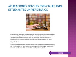 Actualmente, las tablets y los smartphones son tan esenciales para los alumnos universitarios
como una mochila y un plan de alimentación. Pero no es el hardware lo que es tan importante
-es la aplicación. Cargue su dispositivo móvil con aplicaciones útiles para tomar notas,
compartir archivos, grabar conferencias, gestionar sus tareas y por supuesto leer libros.
Google Play Books
¿Sabía que puede alquilar libros en Google Play en vez de comprarlos? Puede tenerlos por 180
días y no necesita de una Tablet Android para leerlo y tomar notas -Google Play Books está
disponible para iPhones y iPads como también para dispositivos Android.
APLICACIONES MOVILES ESENCIALES PARA
ESTUDIANTES UNIVERSITARIOS
MENU
 
