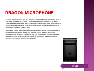 El Dragon NaturallySpeaking para PC y el Dragon Dictate para Mac son herramientas de voz a
texto que le permitirá dictar sus notas o anotaciones y trabajos de investigación en vez de
tipear palabra por palabra. Estas aplicaciones memorizan su voz para, con el tiempo, mejorar la
precisión y las características de transcripción pueden incluso intentar cambiar un archivo de
audio de una conferencia grabada a texto.
La aplicación gratuita, Dragon Remote Microphone para iOS y Android transforma su teléfono
en un micrófono inalámbrico, perfecto para pasear en círculos alrededor de su cuarto
murmurando sobre la literatura Francesa del siglo XIX. Si puede por lo menos tartamudear o
balbucear un primer borrador, va a evitar el riesgo de enfrentarse a una página en blanco e
intentando no pensar que se puede haber bloquead
MENU
 