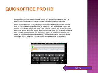 Quickoffice Pro HD no es barato -cuesta 20 dólares para tablets Android y para iPads, y la
versión no HD de pantalla chica cuesta 15 dólares para teléfonos Android y iPhones.
Pero si en verdad necesita crear y editar archivos de Microsoft Office (documentos en Word,
hojas de cálculo de Excel y presentaciones de Powerpoint), esta herramienta es justo la que
necesita. Quickoffice se integra con Google Drive, Dropbox, Evernote, Box, SugarSync y otros
servicios en la nube, así que no importa donde guarde sus archivos, igual va a poder acceder a
ellos, editarlos y compartirlos con esta aplicación. Y aunque las interfases se demoran más
tiempo en acostumbrarse, están bien diseñadas y generalmente libres de obstáculos. Ahora
que Google compró Quickoffice, Chrome también va a pasar a formar parte del juego.
MENU
 