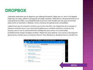¿Necesita realmente que le digamos que obtenga Dropbox? Ojala que no, pero si ha llegado
hasta aquí sin éste, debería conseguirlo de todas maneras. Obtendrá un almacenamiento en la
nube gratuito de 2GB, y es probablemente el servicio más versátil que hay para sincronizar
datos entre su escritorio o desktop, móvil y decenas de aplicaciones compatibles.
ropbox hace que el compartir archivos sea mucho más fácil -los integrantes de su equipo ni
siquiera necesitan tener una cuenta de Dropbox para mandarle archivos a través de ese
servicio, pero si son lo suficientemente inteligentes para entrar a la universidad,
probablemente tengan Dropbox también. Regístrese para obtener una cuenta y descárguese
aplicaciones móviles para su Android, iPhone, iPad, Blackberry, Windows Phone y Kindle Fire.
MENU
 