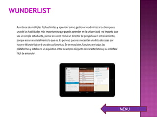 Acordarse de múltiples fechas límites y aprender cómo gestionar o administrar su tiempo es
una de las habilidades más importantes que puede aprender en la universidad -no importa que
sea un simple estudiante, piense en usted como un director de proyectos en entrenamiento,
porque eso es esencialmente lo que es. Es por eso que va a necesitar una lista de cosas por
hacer y Wunderlist será una de sus favoritas. Se ve muy bien, funciona en todas las
plataformas y establece un equilibrio entre su amplio conjunto de características y su interfase
fácil de entender.
MENU
 