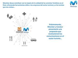 Movistar desea contribuir con la mejora de la calidad de los servicios Turísticos en el
Perú, ofreciendo herramientas útiles a las empresas del sector turismo y a los turistas
que nos visitan…

Próximamente,
Movistar y Canatur
presentarán una
propuesta que
revolucionará las
comunicaciones en el
sector turismo…

 