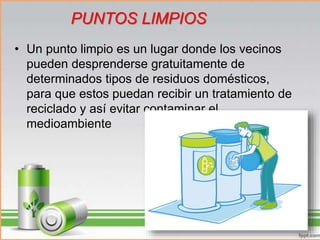 • Un punto limpio es un lugar donde los vecinos
pueden desprenderse gratuitamente de
determinados tipos de residuos domésticos,
para que estos puedan recibir un tratamiento de
reciclado y así evitar contaminar el
medioambiente
PUNTOS LIMPIOS
 